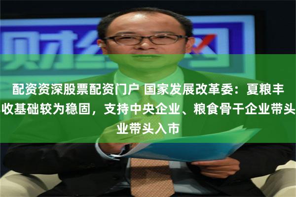 配资资深股票配资门户 国家发展改革委：夏粮丰产丰收基础较为稳固，支持中央企业、粮食骨干企业带头入市