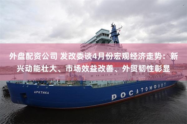 外盘配资公司 发改委谈4月份宏观经济走势：新兴动能壮大、市场效益改善、外贸韧性彰显