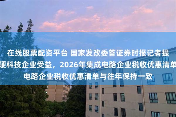在线股票配资平台 国家发改委答证券时报记者提问：要让真正的硬科技企业受益，2026年集成电路企业税收优惠清单与往年保持一致