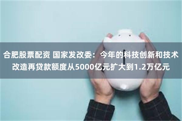 合肥股票配资 国家发改委：今年的科技创新和技术改造再贷款额度从5000亿元扩大到1.2万亿元