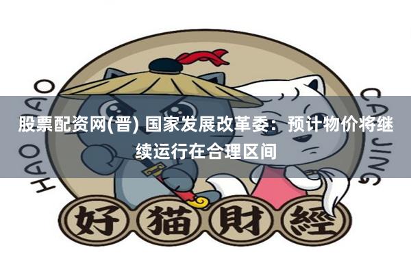 股票配资网(晋) 国家发展改革委：预计物价将继续运行在合理区间