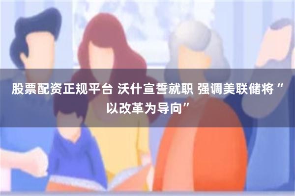 股票配资正规平台 沃什宣誓就职 强调美联储将“以改革为导向”