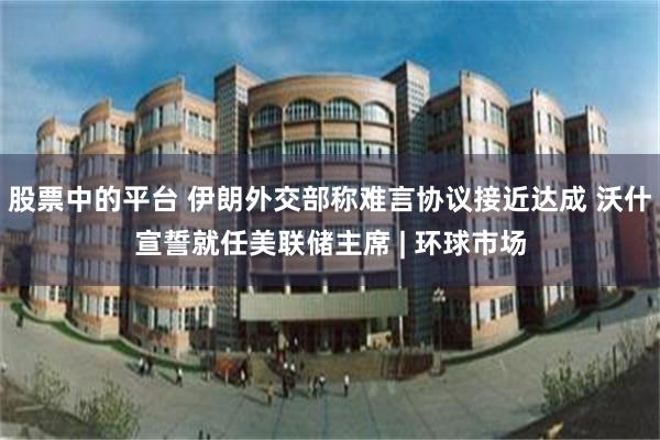 股票中的平台 伊朗外交部称难言协议接近达成 沃什宣誓就任美联储主席 | 环球市场