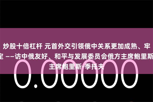 炒股十倍杠杆 元首外交引领俄中关系更加成熟、牢固、稳定 ——访中俄友好、和平与发展委员会俄方主席鲍里斯·季托夫