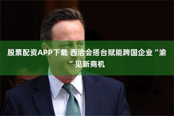 股票配资APP下载 西洽会搭台赋能跨国企业“渝”见新商机