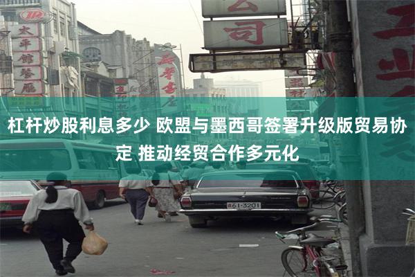 杠杆炒股利息多少 欧盟与墨西哥签署升级版贸易协定 推动经贸合作多元化