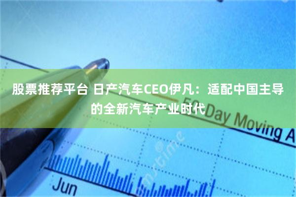 股票推荐平台 日产汽车CEO伊凡：适配中国主导的全新汽车产业时代