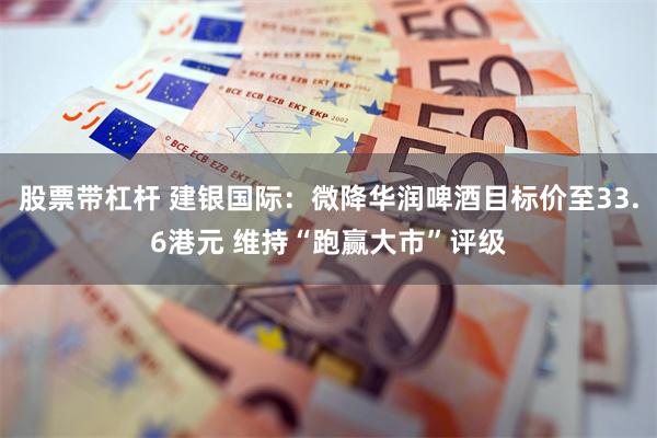 股票带杠杆 建银国际：微降华润啤酒目标价至33.6港元 维持“跑赢大市”评级