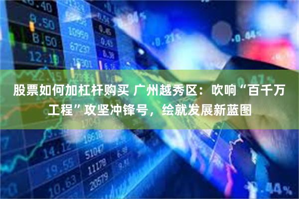 股票如何加杠杆购买 广州越秀区:吹响“百千万工程”攻坚冲锋号,绘就发展新蓝图