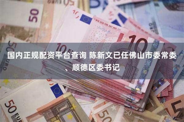 国内正规配资平台查询 陈新文已任佛山市委常委、顺德区委书记