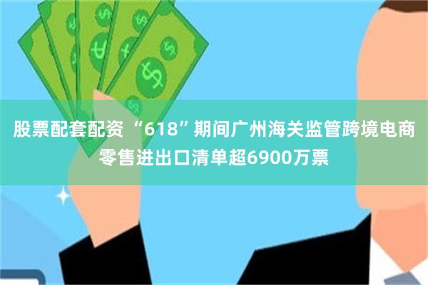 股票配套配资 “618”期间广州海关监管跨境电商零售进出口清单超6900万票