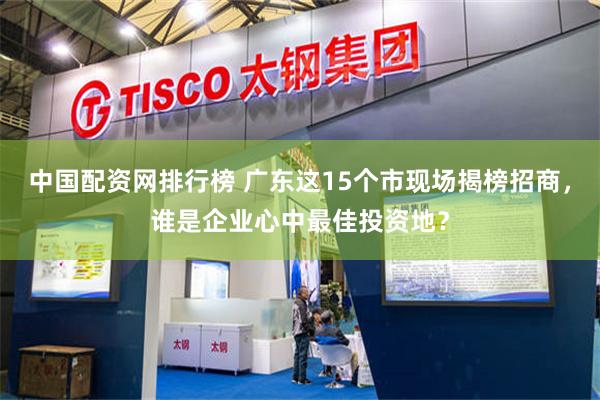 中国配资网排行榜 广东这15个市现场揭榜招商,谁是企业心中最佳投资地?