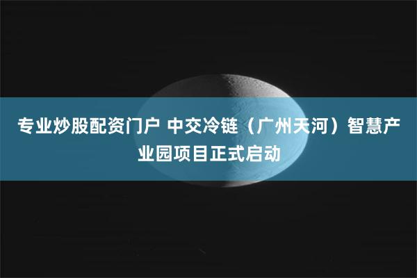 专业炒股配资门户 中交冷链（广州天河）智慧产业园项目正式启动