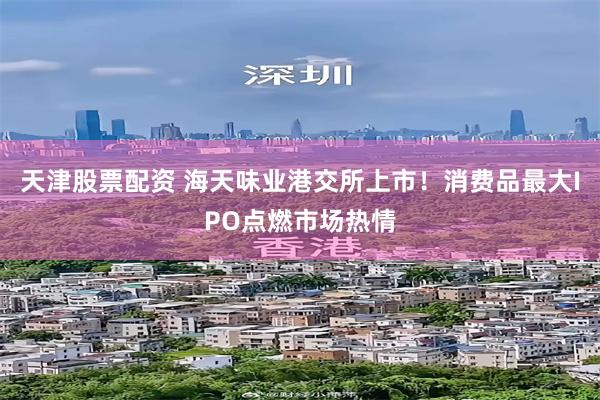 天津股票配资 海天味业港交所上市！消费品最大IPO点燃市场热情