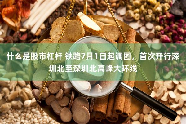 什么是股市杠杆 铁路7月1日起调图,首次开行深圳北至深圳北高峰大环线