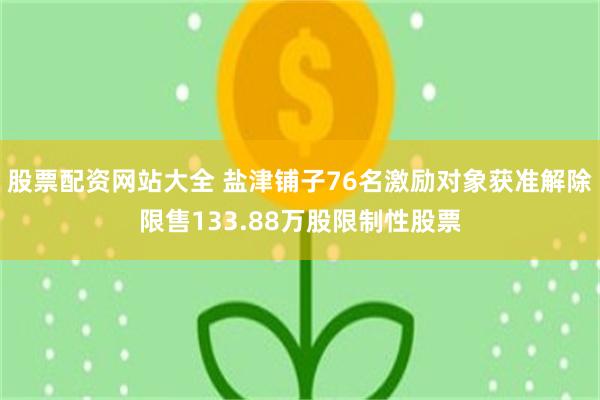 股票配资网站大全 盐津铺子76名激励对象获准解除限售133.88万股限制性股票