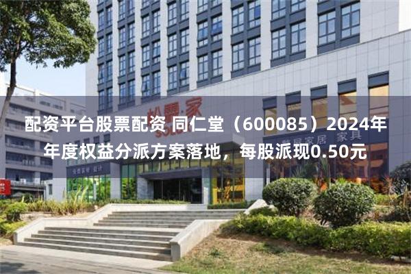 配资平台股票配资 同仁堂（600085）2024年年度权益分派方案落地，每股派现0.50元
