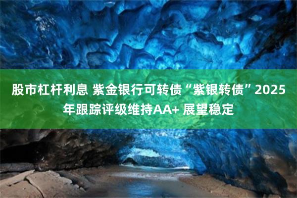 股市杠杆利息 紫金银行可转债“紫银转债”2025年跟踪评级维持AA+ 展望稳定