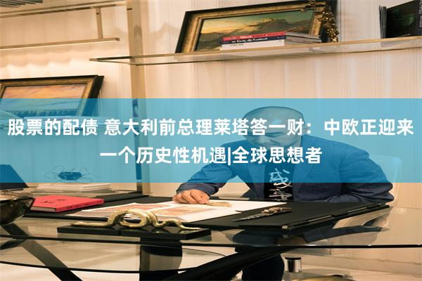 股票的配债 意大利前总理莱塔答一财：中欧正迎来一个历史性机遇|全球思想者