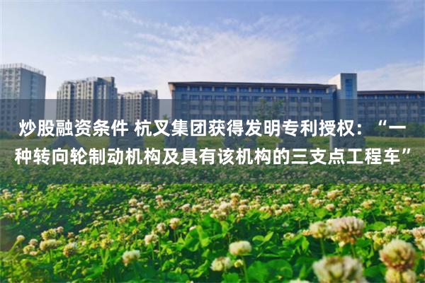 炒股融资条件 杭叉集团获得发明专利授权：“一种转向轮制动机构及具有该机构的三支点工程车”