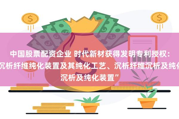 中国股票配资企业 时代新材获得发明专利授权：“一种沉析纤维纯化装置及其纯化工艺、沉析纤维沉析及纯化装置”