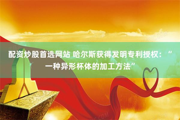配资炒股首选网站 哈尔斯获得发明专利授权：“一种异形杯体的加工方法”