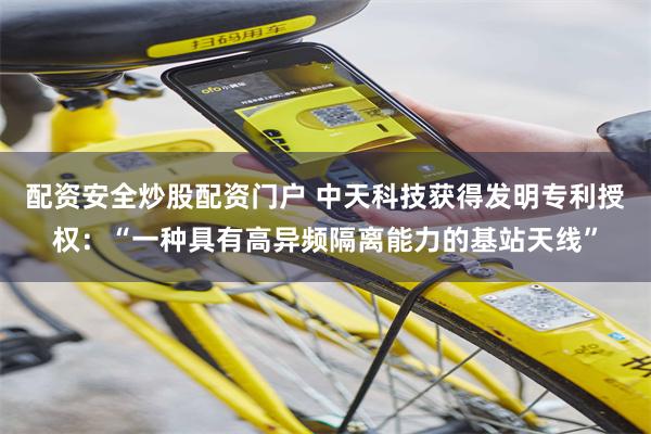 配资安全炒股配资门户 中天科技获得发明专利授权：“一种具有高异频隔离能力的基站天线”