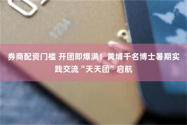 券商配资门槛 开团即爆满！黄埔千名博士暑期实践交流“天天团”启航