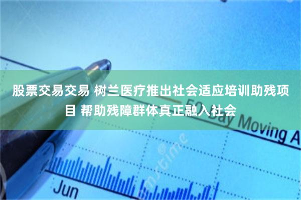 股票交易交易 树兰医疗推出社会适应培训助残项目 帮助残障群体真正融入社会