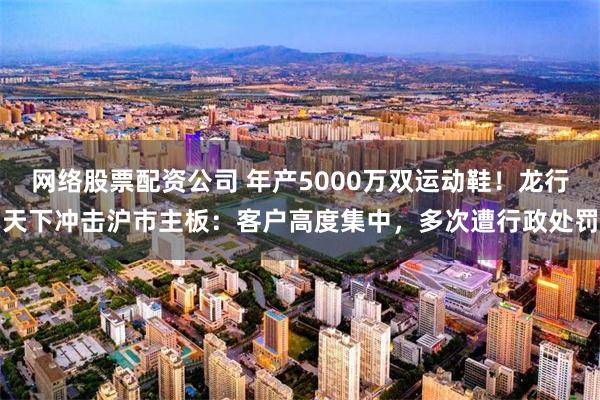 网络股票配资公司 年产5000万双运动鞋！龙行天下冲击沪市主板：客户高度集中，多次遭行政处罚