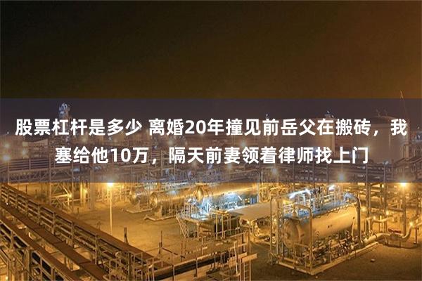 股票杠杆是多少 离婚20年撞见前岳父在搬砖，我塞给他10万，隔天前妻领着律师找上门