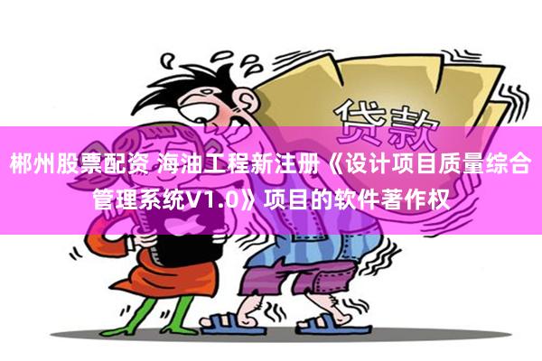 郴州股票配资 海油工程新注册《设计项目质量综合管理系统V1.0》项目的软件著作权