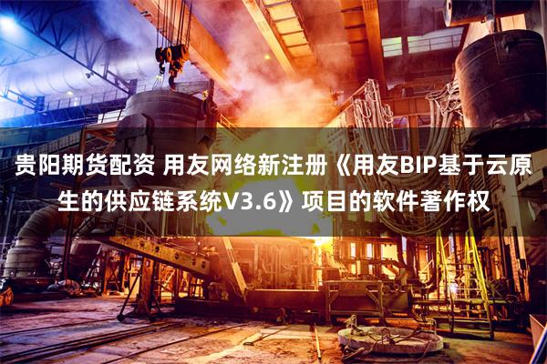 贵阳期货配资 用友网络新注册《用友BIP基于云原生的供应链系统V3.6》项目的软件著作权