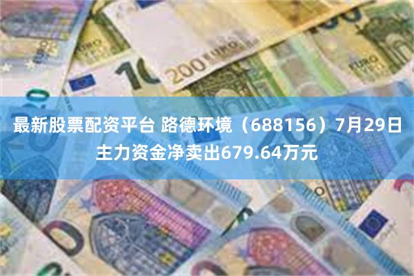 最新股票配资平台 路德环境（688156）7月29日主力资金净卖出679.64万元