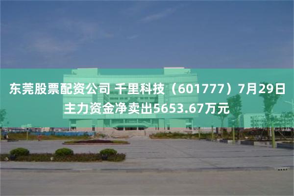 东莞股票配资公司 千里科技（601777）7月29日主力资金净卖出5653.67万元