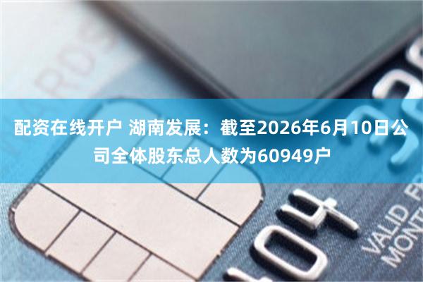 配资在线开户 湖南发展：截至2026年6月10日公司全体股东总人数为60949户