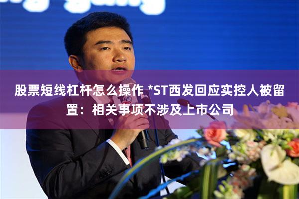 股票短线杠杆怎么操作 *ST西发回应实控人被留置：相关事项不涉及上市公司