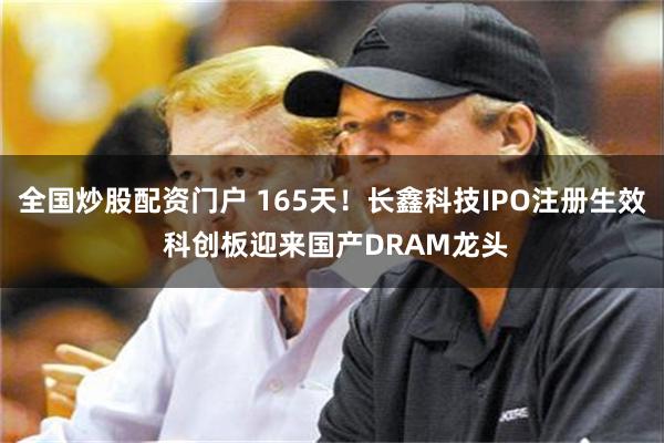 全国炒股配资门户 165天！长鑫科技IPO注册生效 科创板迎来国产DRAM龙头