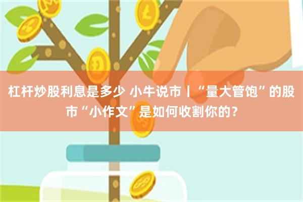 杠杆炒股利息是多少 小牛说市丨“量大管饱”的股市“小作文”是如何收割你的?