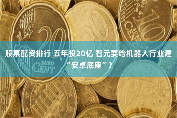 股票配资排行 五年投20亿 智元要给机器人行业建“安卓底座”？