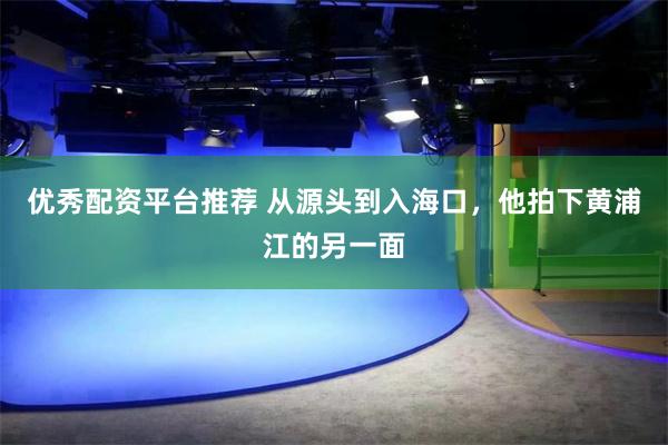 优秀配资平台推荐 从源头到入海口，他拍下黄浦江的另一面