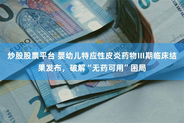 炒股股票平台 婴幼儿特应性皮炎药物Ⅲ期临床结果发布，破解“无药可用”困局