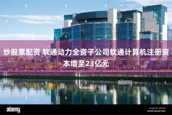 炒股票配资 软通动力全资子公司软通计算机注册资本增至23亿元