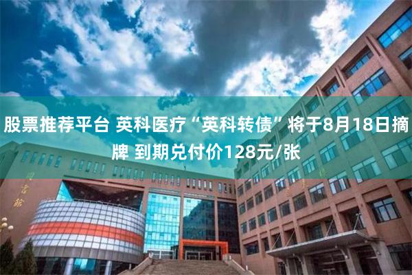 股票推荐平台 英科医疗“英科转债”将于8月18日摘牌 到期兑付价128元/张