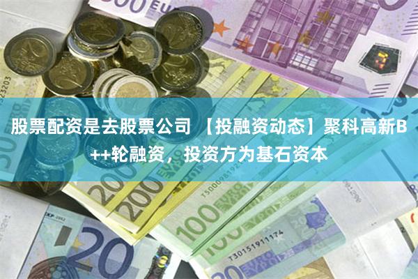 股票配资是去股票公司 【投融资动态】聚科高新B++轮融资，投资方为基石资本