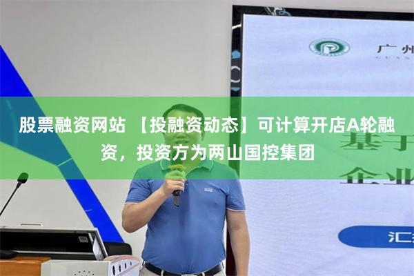 股票融资网站 【投融资动态】可计算开店A轮融资，投资方为两山国控集团