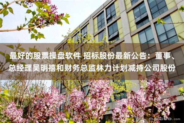 最好的股票操盘软件 招标股份最新公告：董事、总经理吴明禧和财务总监林力计划减持公司股份