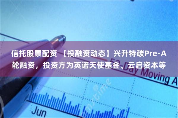 信托股票配资 【投融资动态】兴升特碳Pre-A轮融资，投资方为英诺天使基金、云启资本等