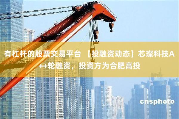 有杠杆的股票交易平台 【投融资动态】芯璨科技A++轮融资，投资方为合肥高投