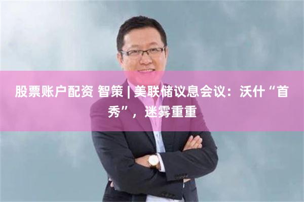 股票账户配资 智策 | 美联储议息会议：沃什“首秀”，迷雾重重
